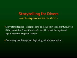 Storytelling for Divers
(each sequence can be short)
Story starts topside - people like to be included in the adventure, even
if they don’t dive (think Cousteau) - Yes, I’ll repeat this again and
again. Get those topside shots! :)
Every story has three parts: Beginning, middle, conclusion.
 