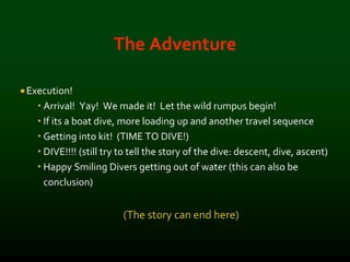 The Adventure
 Execution!
 Arrival! Yay! We made it! Let the wild rumpus begin!
 If its a boat dive, more loading up and another travel sequence
 Getting into kit! (TIME TO DIVE!)
 DIVE!!!! (still try to tell the story of the dive: descent, dive, ascent)
 Happy Smiling Divers getting out of water (this can also be
conclusion)
(The story can end here)
 