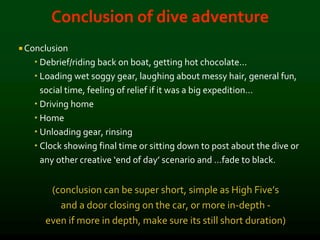 Conclusion of dive adventure
 Conclusion
 Debrief/riding back on boat, getting hot chocolate…
 Loading wet soggy gear, laughing about messy hair, general fun,
social time, feeling of relief if it was a big expedition…
 Driving home
 Home
 Unloading gear, rinsing
 Clock showing final time or sitting down to post about the dive or
any other creative ‘end of day’ scenario and …fade to black.
(conclusion can be super short, simple as High Five’s
and a door closing on the car, or more in-depth -
even if more in depth, make sure its still short duration)
 