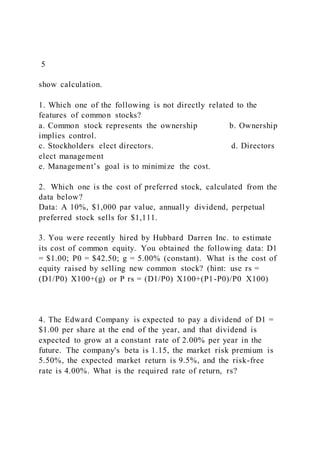 5
show calculation.
1. Which one of the following is not directly related to the
features of common stocks?
a. Common stock represents the ownership b. Ownership
implies control.
c. Stockholders elect directors. d. Directors
elect management
e. Management’s goal is to minimize the cost.
2. Which one is the cost of preferred stock, calculated from the
data below?
Data: A 10%, $1,000 par value, annually dividend, perpetual
preferred stock sells for $1,111.
3. You were recently hired by Hubbard Darren Inc. to estimate
its cost of common equity. You obtained the following data: D1
= $1.00; P0 = $42.50; g = 5.00% (constant). What is the cost of
equity raised by selling new common stock? (hint: use rs =
(D1/P0) X100+(g) or P rs = (D1/P0) X100+(P1-P0)/P0 X100)
4. The Edward Company is expected to pay a dividend of D1 =
$1.00 per share at the end of the year, and that dividend is
expected to grow at a constant rate of 2.00% per year in the
future. The company's beta is 1.15, the market risk premium is
5.50%, the expected market return is 9.5%, and the risk-free
rate is 4.00%. What is the required rate of return, rs?
 