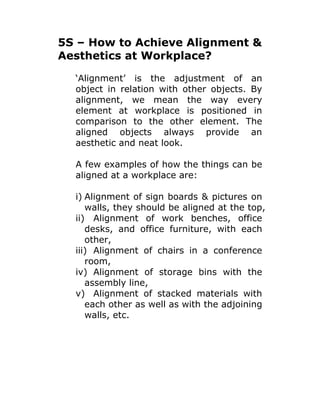 5S – How to Achieve Alignment &
Aesthetics at Workplace?
‘Alignment’ is the adjustment of an
object in relation with other objects. By
alignment, we mean the way every
element at workplace is positioned in
comparison to the other element. The
aligned objects always provide an
aesthetic and neat look.
A few examples of how the things can be
aligned at a workplace are:
i) Alignment of sign boards & pictures on
walls, they should be aligned at the top,
ii) Alignment of work benches, office
desks, and office furniture, with each
other,
iii) Alignment of chairs in a conference
room,
iv) Alignment of storage bins with the
assembly line,
v) Alignment of stacked materials with
each other as well as with the adjoining
walls, etc.
 