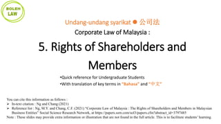 You can cite this information as follows :
 In-text citation : Ng and Chang (2021)
 Reference list : Ng, M.Y. and Chang, C.F. (2021) “Corporate Law of Malaysia : The Rights of Shareholders and Members in Malaysian
Business Entities” Social Science Research Network, at https://papers.ssrn.com/sol3/papers.cfm?abstract_id=3797485
Note : These slides may provide extra information or illustration that are not found in the full article. This is to facilitate students’ learning.
Undang-undang syarikat  公司法
Corporate Law of Malaysia :
5. Rights of Shareholders and
Members
•Quick reference for Undergraduate Students
•With translation of key terms in “Bahasa” and “中文”
 