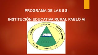 PROGRAMA DE LAS 5 S: 
INSTITUCIÓN EDUCATIVA RURAL PABLO VI 
 