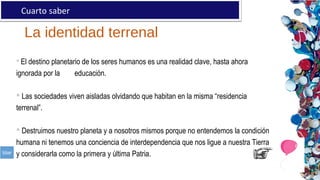 La identidad terrenal
Cuarto saber
 El destino planetario de los seres humanos es una realidad clave, hasta ahora
ignorada por la educación.
 Las sociedades viven aisladas olvidando que habitan en la misma “residencia
terrenal”.
 Destruimos nuestro planeta y a nosotros mismos porque no entendemos la condición
humana ni tenemos una conciencia de interdependencia que nos ligue a nuestra Tierra
y considerarla como la primera y última Patria.
 
