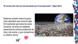 “El mundo está cada vez más devastado por la incomprensión”. Edgar Morin
Debemos enseñar sobre la grave
crisis planetaria que marcó el siglo
XX mostrando que todos los seres
humanos, de ahora en adelante,
poseemos los mismos problemas de
vida y de muerte, y que compartimos
un destino común.
 