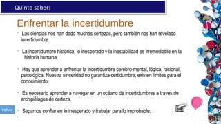 Enfrentar la incertidumbre
Quinto saber:
 Las ciencias nos han dado muchas certezas, pero también nos han revelado
incertidumbre.
 La incertidumbre histórica, lo inesperado y la inestabilidad es irremediable en la
historia humana.
 Hay que aprender a enfrentar la incertidumbre cerebro-mental, lógica, racional,
psicológica. Nuestra sinceridad no garantiza certidumbre; existen límites para el
conocimiento.
 Es necesario aprender a navegar en un océano de incertidumbres a través de
archipiélagos de certeza.
 Sepamos confiar en lo inesperado y trabajar para lo improbable.
.
 