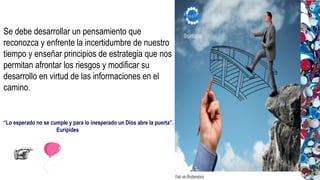 “Lo esperado no se cumple y para lo inesperado un Dios abre la puerta”.
Eurípides
Se debe desarrollar un pensamiento que
reconozca y enfrente la incertidumbre de nuestro
tiempo y enseñar principios de estrategia que nos
permitan afrontar los riesgos y modificar su
desarrollo en virtud de las informaciones en el
camino.
 