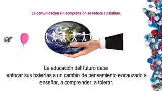 La comunicación sin comprensión se reduce a palabras.
La educación del futuro debe
enfocar sus baterías a un cambio de pensamiento encauzado a
enseñar, a comprender, a tolerar.
 