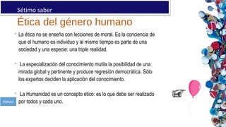 Ética del género humano
Sétimo saber:
 La ética no se enseña con lecciones de moral. Es la conciencia de
que el humano es individuo y al mismo tiempo es parte de una
sociedad y una especie: una triple realidad.
 La especialización del conocimiento mutila la posibilidad de una
mirada global y pertinente y produce regresión democrática. Sólo
los expertos deciden la aplicación del conocimiento.
 La Humanidad es un concepto ético: es lo que debe ser realizado
por todos y cada uno.
 