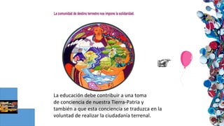 La educación debe contribuir a una toma
de conciencia de nuestra Tierra-Patria y
también a que esta conciencia se traduzca en la
voluntad de realizar la ciudadanía terrenal.
 