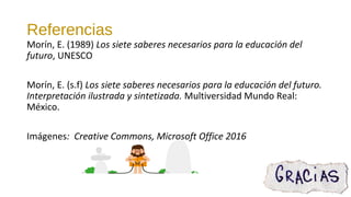 Referencias
Morín, E. (1989) Los siete saberes necesarios para la educación del
futuro, UNESCO
Morín, E. (s.f) Los siete saberes necesarios para la educación del futuro.
Interpretación ilustrada y sintetizada. Multiversidad Mundo Real:
México.
Imágenes: Creative Commons, Microsoft Office 2016
 