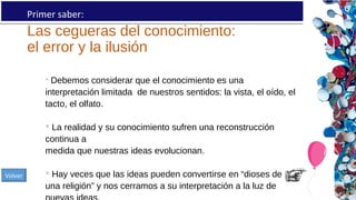 Las cegueras del conocimiento:
el error y la ilusión
Primer saber:
 Debemos considerar que el conocimiento es una
interpretación limitada de nuestros sentidos: la vista, el oído, el
tacto, el olfato.
 La realidad y su conocimiento sufren una reconstrucción
continua a
medida que nuestras ideas evolucionan.
 Hay veces que las ideas pueden convertirse en “dioses de
una religión” y nos cerramos a su interpretación a la luz de
Volver
 