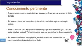 Conocimiento pertinente
Segundo saber:
 Fragmentamos nuestro conocimiento en áreas específicas, pero no tenemos la visión
del todo.
 Es necesario tener en cuenta el contexto de los conocimientos para que tengan
sentido.
 El ser humano es complejo y multidimensional porque es a la vez biológico, psíquico,
social, afectivo, racional. Y el conocimiento para que sea pertinente debe reconocerlo.
 Es necesario enfrentar la complejidad, es decir cuando son inseparables los
componentes interdependientes de un todo.
 