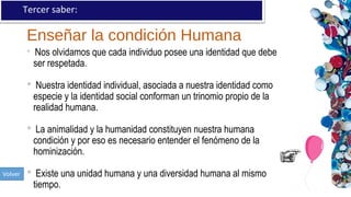 Enseñar la condición Humana
Tercer saber:
 Nos olvidamos que cada individuo posee una identidad que debe
ser respetada.
 Nuestra identidad individual, asociada a nuestra identidad como
especie y la identidad social conforman un trinomio propio de la
realidad humana.
 La animalidad y la humanidad constituyen nuestra humana
condición y por eso es necesario entender el fenómeno de la
hominización.
 Existe una unidad humana y una diversidad humana al mismo
tiempo.
 