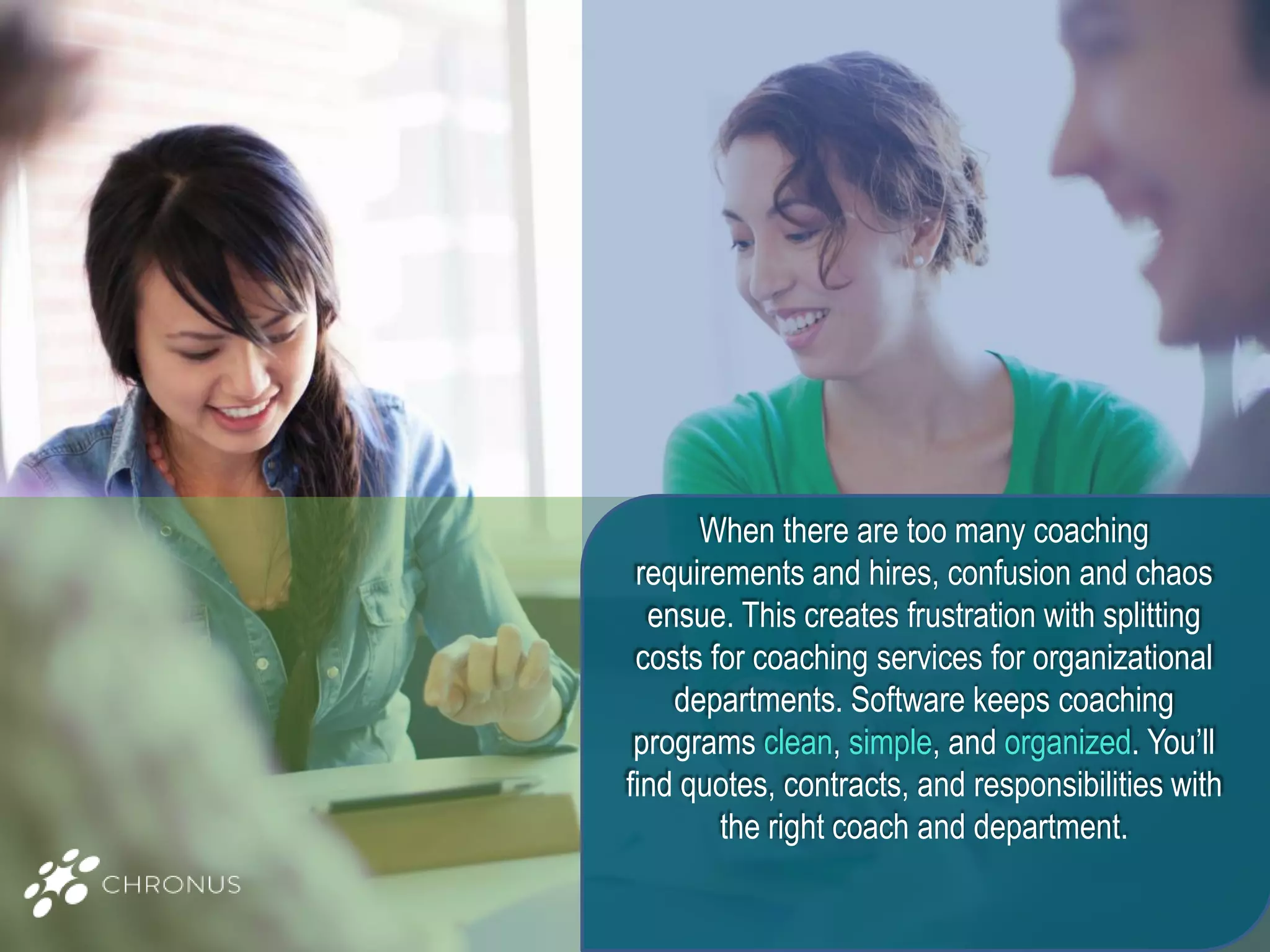 When there are too many coaching
requirements and hires, confusion and chaos
ensue. This creates frustration with splitting
costs for coaching services for organizational
departments. Software keeps coaching
programs clean, simple, and organized. You’ll
find quotes, contracts, and responsibilities with
the right coach and department.