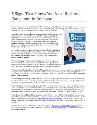 5 Signs That Shows You Need Business
Consultant in Brisbane
Y ou're a business owner getting excited about starting a modest business. It may only be a small company
venture, yet it is vital that you look for a means ofcreating this undertaking successful in the long-term.
There are lots offacts to consider in rising a small-scale business.
Apart from planning as well as harnessing all achievableresources, you
need to get the services ofthe competent business consultant
Brisbane. How can you start?Take a look at their experience and
skills. Small business guidance is a skill that requires considerable
elegant education, experience and training. Select someone who
finished studies at a well-known institution. The individual should
ideally possess huge knowledge and experienceas you pay for such
things as good judgment.
As a business owner considering the option ofemploying a business
consultant then you definitely must havea glance at the following
indicators that show that it would be sensible ofyou to search for
business consultancy from the very bestamong the business
consultants Brisbane.
Your managing costs are increasing:Ifthe expenses ofyour
business's daily procedures are increasing without the specific cause
like the rise in the cost ofraw materials, then its an obvious indication
that a few ofyour business methods are not showing productiveresults.
You are continuously lost your profit targets:Ifyou havebeen continuously lost your profit targets
since previous coupleofmonths, then it shouldbe time to discover what just exactly is inappropriate
along with your business. You can select to achieveit yourselfor can go in for assistance ofthe business
consultantBrisbane.
Your staffproductivity is reduced:It's also wise to keep an eye on the efficiency ofyour staffalong
with their turnoverrate.In case your employeeefficiency is lowered as well as the employee attrition rate
is increasing, it is a very clear sign that will show you need assistance.
Your clients are not completely happy:Clients are the main income sourcefor any kind ofbusiness
and if a number ofyour clients have switchedto your competitors recently,then it is high time for you to
look for assisting in business. Keep in mind if you drop your clients, particularly the loyal ones, the only
real reason may not be the increasing competition, it is also faulty service or product ofyour business.
Your Hard Earned Cash Flow has decreased:In case you don't have sufficient funds in yourhand
to create changes in your merchandise or services to attractnew clients, then it is another crucial sign that
tells you shouldemploy the very best business consultantBrisbane. That will direct you on how to
handle your funds in this manner which you have an ample sum ofmoney for business enhancements all
the time.
David Hall is the Personal Trainer and also the blogger at businesswealthbuilders.com.au writes
articles about business consultant Brisbane.For moredetails check this link to contact with David or
follows Facebook.
 