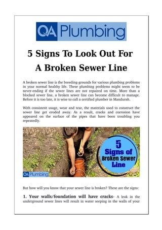 5 Signs To Look Out For
A Broken Sewer Line
A broken sewer line is the breeding­grounds for various plumbing problems
in your normal healthy life. These plumbing problems might seem to be
never­ending if the sewer lines are not repaired on time. More than a
blocked sewer line, a broken sewer line can become difficult to manage.
Before it is too late, it is wise to call a certified plumber in Mandurah.
With consistent usage, wear and tear, the materials used to construct the
sewer   line   get   eroded   away.   As   a   result,   cracks   and   corrosion   have
appeared   on   the   surface   of   the   pipes   that   have   been   troubling   you
repeatedly.
But how will you know that your sewer line is broken? These are the signs:
1. Your walls/foundation will have cracks­  A   leak   in   the
underground sewer lines will result in water seeping in the walls of your
 