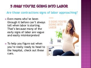 Are those contractions signs of labor approaching?
 Even moms who’ve been
through it before can’t always
tell when labor is starting.
That’s because many of the
early signs of labor are vague
and easily misinterpreted
 To help you figure out when
you’re really ready to head to
the hospital, check out these
cues.
 