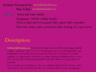 momnbabyhealth.comArticle Created by:
Site Link: momnbabyhealth.com
Mom and baby health
How to deal with your gassy baby: gassy baby remedies
Pregnancy- MOM n Baby health
First few weeks with a newborn baby: feeling of a new mom
Description:
MOMnBABYHealth.com We’re here to help moms and baby raise happy, healthy
Family – and have some A LOT of fun along the way. You will find healthy and
helpful tips for you and your most precious baby. We are bound to be online
addicted. we spend most of the time in online surfing and finding what we need.
We come up with an idea that help MOM and their baby to rise up health and
perfectly.
So we decide to run an blog site where we publish helpful article and case study
about how to rise your baby and take care yourself while you are in pregnancy.
 