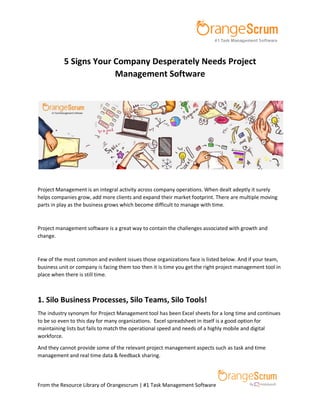 From the Resource Library of Orangescrum | #1 Task Management Software
5 Signs Your Company Desperately Needs Project
Management Software
Project Management is an integral activity across company operations. When dealt adeptly it surely
helps companies grow, add more clients and expand their market footprint. There are multiple moving
parts in play as the business grows which become difficult to manage with time.
Project management software is a great way to contain the challenges associated with growth and
change.
Few of the most common and evident issues those organizations face is listed below. And if your team,
business unit or company is facing them too then it is time you get the right project management tool in
place when there is still time.
1. Silo Business Processes, Silo Teams, Silo Tools!
The industry synonym for Project Management tool has been Excel sheets for a long time and continues
to be so even to this day for many organizations. Excel spreadsheet in itself is a good option for
maintaining lists but fails to match the operational speed and needs of a highly mobile and digital
workforce.
And they cannot provide some of the relevant project management aspects such as task and time
management and real time data & feedback sharing.
 
