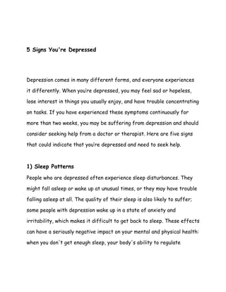 5 Signs You're Depressed
Depression comes in many different forms, and everyone experiences
it differently. When you’re depressed, you may feel sad or hopeless,
lose interest in things you usually enjoy, and have trouble concentrating
on tasks. If you have experienced these symptoms continuously for
more than two weeks, you may be suffering from depression and should
consider seeking help from a doctor or therapist. Here are five signs
that could indicate that you’re depressed and need to seek help.
​
1) Sleep Patterns
People who are depressed often experience sleep disturbances. They
might fall asleep or wake up at unusual times, or they may have trouble
falling asleep at all. The quality of their sleep is also likely to suffer;
some people with depression wake up in a state of anxiety and
irritability, which makes it difficult to get back to sleep. These effects
can have a seriously negative impact on your mental and physical health:
when you don't get enough sleep, your body's ability to regulate
 