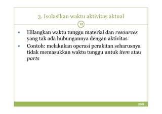 3. Isolasikan waktu aktivitas aktual 
10 
 Hilangkan waktu tunggu material dan resources 
yang tak ada hubungannya dengan aktivitas 
 Contoh: melakukan operasi perakitan seharusnya 
tidak memasukkan waktu tunggu untuk item atau 
ppaarrttss 
2009 
 