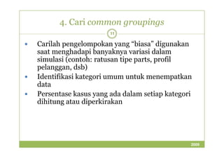 4. Cari common groupings 
11 
 Carilah pengelompokan yang “biasa” digunakan 
saat menghadapi banyaknya variasi dalam 
simulasi (contoh: ratusan tipe parts, profil 
pelanggan, dsb) 
 Identifikasi kategori umum uunnttuukk mmeenneemmppaattkkaann 
data 
 Persentase kasus yang ada dalam setiap kategori 
dihitung atau diperkirakan 
2009 
 