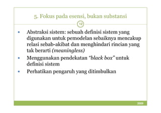 5. Fokus pada esensi, bukan substansi 
12 
 Abstraksi sistem: sebuah definisi sistem yang 
digunakan untuk pemodelan sebaiknya mencakup 
relasi sebab-akibat dan menghindari rincian yang 
tak berarti (meaningless) 
 Menggunakan pendekatan ““bbllaacckk bbooxx”” uunnttuukk 
definisi sistem 
 Perhatikan pengaruh yang ditimbulkan 
2009 
 