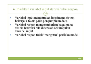 6. Pisahkan variabel input dari variabel respon 
13 
 Variabel input menentukan bagaimana sistem 
bekerjafokus pada pengumpulan data 
 Variabel respon menggambarkan bagaimana 
sistem bereaksi bila diberikan sekumpulan 
vvaarriiaabbeell iinnppuutt 
 Variabel respon tidak “mengatur” perilaku model 
2009 
 