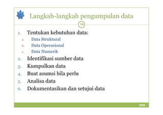 Langkah-langkah pengumpulan data 
14 
1. Tentukan kebutuhan data: 
a. Data Struktural 
b. Data Operasional 
c. Data Numerik 
22.. IIddeennttiiffiikkaassii ssuummbbeerr ddaattaa 
3. Kumpulkan data 
4. Buat asumsi bila perlu 
5. Analisa data 
6. Dokumentasikan dan setujui data 
2009 
 