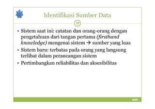 Identifikasi Sumber Data 
22 
 Sistem saat ini: catatan dan orang-orang dengan 
pengetahuan dari tangan pertama (firsthand 
knowledge) mengenai sistem sumber yang luas 
 Sistem baru: terbatas pada orang yang langsung 
terlibat dalam ppeerraannccaannggaann ssiisstteemm 
 Pertimbangkan reliabilitas dan aksesibilitas 
2009 
 
