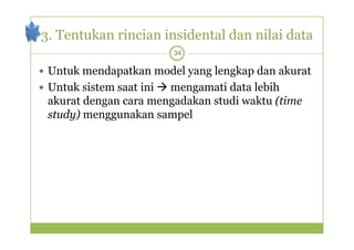 3. Tentukan rincian insidental dan nilai data 
34 
 Untuk mendapatkan model yang lengkap dan akurat 
 Untuk sistem saat ini mengamati data lebih 
akurat dengan cara mengadakan studi waktu (time 
study) menggunakan sampel 
 