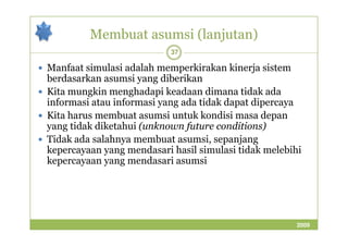 Membuat asumsi (lanjutan) 
37 
 Manfaat simulasi adalah memperkirakan kinerja sistem 
berdasarkan asumsi yang diberikan 
 Kita mungkin menghadapi keadaan dimana tidak ada 
informasi atau informasi yang ada tidak dapat dipercaya 
 Kita harus membuat asumsi untuk kondisi masa depan 
yang tidak diketahui ((uunnkknnoowwnn ffuuttuurree ccoonnddiittiioonnss)) 
 Tidak ada salahnya membuat asumsi, sepanjang 
kepercayaan yang mendasari hasil simulasi tidak melebihi 
kepercayaan yang mendasari asumsi 
2009 
 