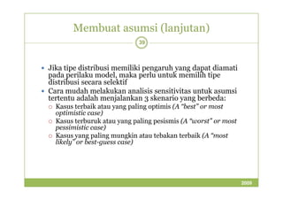 Membuat asumsi (lanjutan) 
39 
 Jika tipe distribusi memiliki pengaruh yang dapat diamati 
pada perilaku model, maka perlu untuk memilih tipe 
distribusi secara selektif 
 Cara mudah melakukan analisis sensitivitas untuk asumsi 
tertentu adalah menjalankan 33 sskkeennaarriioo yyaanngg bbeerrbbeeddaa:: 
 Kasus terbaik atau yang paling optimis (A “best” or most 
optimistic case) 
 Kasus terburuk atau yang paling pesismis (A “worst” or most 
pessimistic case) 
 Kasus yang paling mungkin atau tebakan terbaik (A “most 
likely” or best-guess case) 
2009 
 