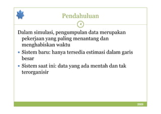 Pendahuluan 
4 
Dalam simulasi, pengumpulan data merupakan 
pekerjaan yang paling menantang dan 
menghabiskan waktu 
 Sistem baru: hanya tersedia estimasi dalam garis 
bbeessaarr 
 Sistem saat ini: data yang ada mentah dan tak 
terorganisir 
2009 
 