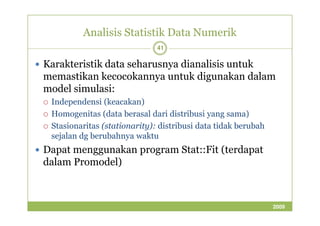 Analisis Statistik Data Numerik 
41 
 Karakteristik data seharusnya dianalisis untuk 
memastikan kecocokannya untuk digunakan dalam 
model simulasi: 
 Independensi (keacakan) 
 Homogenitas (data berasal ddaarrii ddiissttrriibbuussii yyaanngg ssaammaa)) 
 Stasionaritas (stationarity): distribusi data tidak berubah 
sejalan dg berubahnya waktu 
 Dapat menggunakan program Stat::Fit (terdapat 
dalam Promodel) 
2009 
 