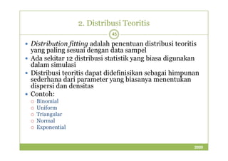 2. Distribusi Teoritis 
45 
 Distribution fitting adalah penentuan distribusi teoritis 
yang paling sesuai dengan data sampel 
 Ada sekitar 12 distribusi statistik yang biasa digunakan 
dalam simulasi 
 Distribusi teoritis dapat didefinisikan sebagai himpunan 
sederhana dari parameter yang bbiiaassaannyyaa mmeenneennttuukkaann 
dispersi dan densitas 
 Contoh: 
 Binomial 
 Uniform 
 Triangular 
 Normal 
 Exponential 
2009 
 
