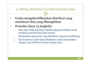 3. Fitting Distribusi Teoritis terhadap Data 
46 
 Usaha mengidentifikasikan distribusi yang 
mendasari data yang dibangkitkan 
 Prosedur dasar (3 langkah): 
1. Satu atau lebih distribusi dipilih sebagai kandidat untuk 
menjadi good ffiittss bbaaggii ddaattaa ssaammppeell 
2. Estimasikan parameter tiap distribusi yang harus dihitung 
3. Uji Goodness-of-fit dapat dilakukan untuk memastikan 
sebagus apa distribusi sesuai dengan data 
2009 
 