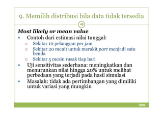 9. Memilih distribusi bila data tidak tersedia 
49 
Most likely or mean value 
 Contoh dari estimasi nilai tunggal: 
 Sekitar 10 pelanggan per jam 
 Sekitar 20 menit untuk merakit part menjadi satu 
benda 
Sekitar  55 mmeessiinn rruussaakk ttiiaapp hhaarrii 
 Uji sensitivitas sederhana: meningkatkan dan 
menurunkan nilai hingga 20% untuk melihat 
perbedaan yang terjadi pada hasil simulasi 
 Masalah: tidak ada pertimbangan yang dimiliki 
untuk variasi yang mungkin 
2009 
 