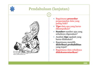 Pendahuluan (lanjutan) 
5 
 Bagaimana prosedur 
pengumpulan data yang 
paling baik? 
 Tipe data apa yang harus 
dikumpulkan? 
 Sumber-sumber apa yang 
sseebbaaiikknnyyaa ddiigguunnaakkaann?? 
 Analisis tipe apakah yang 
harus dilakukan? 
 Bagaimana memilih 
distribusi probabilitas 
yang tepat? 
 Bagaimana data sebaiknya 
didokumentasikan? 
2009 
 