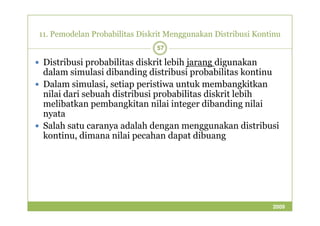 11. Pemodelan Probabilitas Diskrit Menggunakan Distribusi Kontinu 
57 
 Distribusi probabilitas diskrit lebih jarang digunakan 
dalam simulasi dibanding distribusi probabilitas kontinu 
 Dalam simulasi, setiap peristiwa untuk membangkitkan 
nilai dari sebuah distribusi probabilitas diskrit lebih 
melibatkan pembangkitan nilai integer dibanding nilai 
nnyyaattaa 
 Salah satu caranya adalah dengan menggunakan distribusi 
kontinu, dimana nilai pecahan dapat dibuang 
2009 
 