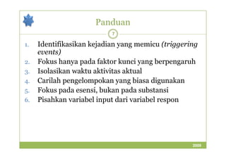 Panduan 
7 
1. Identifikasikan kejadian yang memicu (triggering 
events) 
2. Fokus hanya pada faktor kunci yang berpengaruh 
3. Isolasikan waktu aktivitas aktual 
4. Carilah pengelompokan yyaanngg bbiiaassaa ddiigguunnaakkaann 
5. Fokus pada esensi, bukan pada substansi 
6. Pisahkan variabel input dari variabel respon 
2009 
 