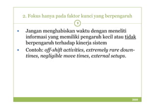 2. Fokus hanya pada faktor kunci yang berpengaruh 
9 
 Jangan menghabiskan waktu dengan meneliti 
informasi yang memiliki pengaruh kecil atau tidak 
berpengaruh terhadap kinerja sistem 
 Contoh: off-shift activities, extremely rare down-times, 
negligible move times, ttiimmeess,, eexxtteerrnnaall sseettuuppss.. 
2009 
 