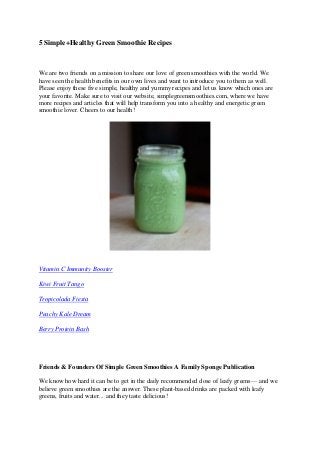 5 Simple+Healthy Green Smoothie Recipes 
We are two friends on a mission to share our love of green smoothies with the world. We have seen the health benefits in our own lives and want to introduce you to them as well. Please enjoy these five simple, healthy and yummy recipes and let us know which ones are your favorite. Make sure to visit our website, simplegreensmoothies.com, where we have more recipes and articles that will help transform you into a healthy and energetic green smoothie lover. Cheers to our health! 
Vitamin C Immunity Booster 
Kiwi Fruit Tango 
Tropicolada Fiesta 
Peachy Kale Dream 
Berry Protein Bash 
Friends & Founders Of Simple Green Smoothies A Family Sponge Publication 
We know how hard it can be to get in the daily recommended dose of leafy greens— and we believe green smoothies are the answer. These plant-based drinks are packed with leafy greens, fruits and water... and they taste delicious!  