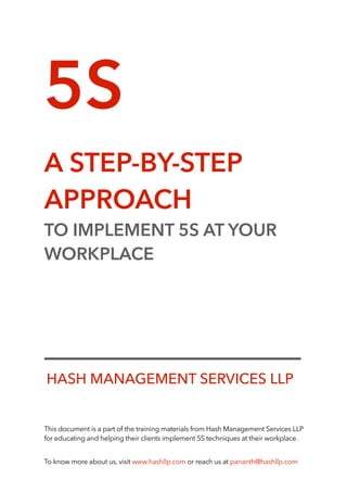 5S
A STEP-BY-STEP
APPROACH
TO IMPLEMENT 5S AT YOUR
WORKPLACE
This document is a part of the training materials from Hash Management Services LLP
for educating and helping their clients implement 5S techniques at their workplace.
To know more about us, visit www.hashllp.com or reach us at pananth@hashllp.com
HASH MANAGEMENT SERVICES LLP
 