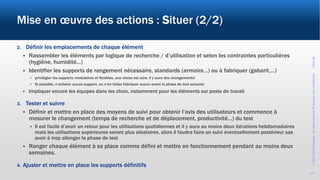 ©2017-2019Wevalgo.Allrightsreserved.Proprietaryandconfidential3-Oct-18
13
Mise en œuvre des actions : Situer (2/2)
2. Définir les emplacements de chaque élément
 Rassembler les éléments par logique de recherche / d’utilisation et selon les contraintes particulières
(hygiène, humidité…)
 Identifier les supports de rangement nécessaire, standards (armoire…) ou à fabriquer (gabarit,…)
 privilégier les supports modulaires et flexibles, une chose est sûre, il y aura des changements!
 Si possible, n’acheter aucun support, ou n’en faites fabriquer aucun avant la phase de test suivante
 Impliquer encore les équipes dans les choix, notamment pour les éléments sur poste de travail
3. Tester et suivre
 Définir et mettre en place des moyens de suivi pour obtenir l’avis des utilisateurs et commence à
mesurer le changement (temps de recherche et de déplacement, productivité…) du test
 Il est facile d’avoir un retour pour les utilisations quotidiennes et il y aura au moins deux itérations hebdomadaires
mais les utilisations supérieures seront plus aléatoires, alors il faudra faire un suivi éventuellement postérieur sas
avoir à trop allonger la phase de test
 Ranger chaque élément à sa place comme défini et mettre en fonctionnement pendant au moins deux
semaines.
4. Ajuster et mettre en place les supports définitifs
 