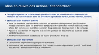 ©2017-2019Wevalgo.Allrightsreserved.Proprietaryandconfidential3-Oct-18
15
Mise en œuvre des actions : Standardiser
 Cette phase permet de standardiser l’approche 5S mais est aussi l’occasion de détecter les
manques de standardisation dans les procédures opératoires (format, niveau de détail, contenu)
 Standardisation Inventaire et Pilote
 Faire un inventaire des différents standards en terme de description des procédures ou
modes opératoires dans les différentes zones; retenir ou définir un format standard; cette
phase doit commencer avant la description des procédures de rangement et de nettoyage
 Ajuster le standard en fin de pilote et s’assurer que tous les documents ou outils du pilote
sont standardises
 Mettre éventuellement au standard les autres procédures, ‘hors 5S’
 Standardisation déploiement
 Chaque zone déployée doit appliquer les standards
 Néanmoins, des ajustements peuvent être faits en cours de déploiement grâce à l’expérience
accumulée; l’amélioration continue commence
 