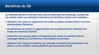 ©2017-2019Wevalgo.Allrightsreserved.Proprietaryandconfidential3-Oct-18
3
Bénéfices du 5S
La méthode 5S est en fait bien plus qu'une technique de nettoyage. Lorsqu'elle
est utilisée selon ses véritables intentions les bénéfices induits sont multiples :
 réduction des coûts en supprimant les outils ou pièces inutiles (Seiri) ou en les
standardisant (Seiketsu)
 simplification du travail et augmentation de la productivité en réduisant les
temps de recherche (Seiton)
 prévention des pannes grâce à l'inspection des outils ou machine lors du
nettoyage (Seiso) et à la détection éventuelles d'anomalies
 réduction des risques d'accident, par exemple en évitant l'encombrement de
pièces, ou les endroits rendus glissants par des taches d'huile
 
