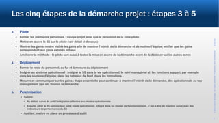 ©2017-2019Wevalgo.Allrightsreserved.Proprietaryandconfidential3-Oct-18
6
Les cinq étapes de la démarche projet : étapes 3 à 5
3. Pilote
 Former les premières personnes, l’équipe projet ainsi que le personnel de la zone pilote
 Mettre en œuvre le 5S sur le pilote (voir détail ci-dessous)
 Montrer les gains: rendre visible les gains afin de montrer l’intérêt de la démarche et de motiver l’équipe; vérifier que les gains
correspondent aux gains estimés initiaux
 Améliorer la méthode : le pilote sert aussi à tester la mise en œuvre de la démarche avant de la déployer sur les autres zones
4. Déploiement
 Former le reste du personnel, au fur et à mesure du déploiement
 Intégrer au système opérationnel : intégrer le 5S dans la vie opérationnel, le suivi managérial et les fonctions support; par exemple
dans les réunions d’équipe, dans les tableaux de bord, dans les formations…
 Mesurer et communiquer sur les gains : étape essentielle pour continuer à montrer l’intérêt de la démarche, des opérationnels au top
management (qui ont financé la démarche)
5. Pérennisation
 Suivre:
 Au début, suivre de prêt l’intégration effective aux modes opérationnels
 Ensuite, gérer le 5S comme tout autre mode opérationnel, intégré dans les modes de fonctionnement…C’est-à-dire de manière suivie avec des
indicateurs de performance du 5S
 Auditer : mettre en place un processus d’audit
 