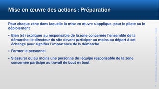 ©2017-2019Wevalgo.Allrightsreserved.Proprietaryandconfidential3-Oct-18
8
Mise en œuvre des actions : Préparation
Pour chaque zone dans laquelle la mise en œuvre s’applique, pour le pilote ou le
déploiement
 Bien (ré) expliquer au responsable de la zone concernée l’ensemble de la
démarche; le directeur du site devant participer au moins au départ à cet
échange pour signifier l’importance de la démarche
 Former le personnel
 S’assurer qu’au moins une personne de l’équipe responsable de la zone
concernée participe au travail de bout en bout
 